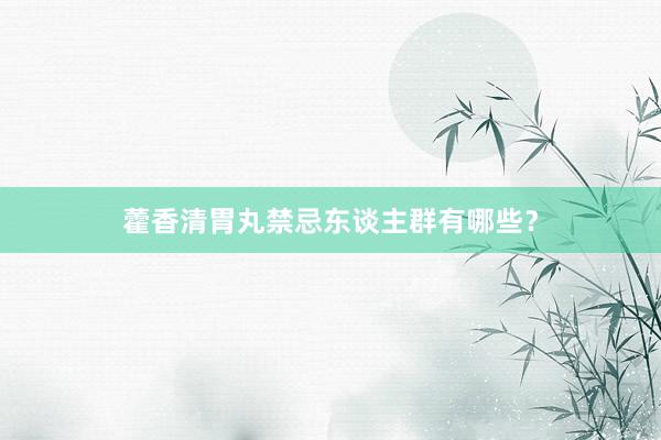 藿香清胃丸禁忌东谈主群有哪些？