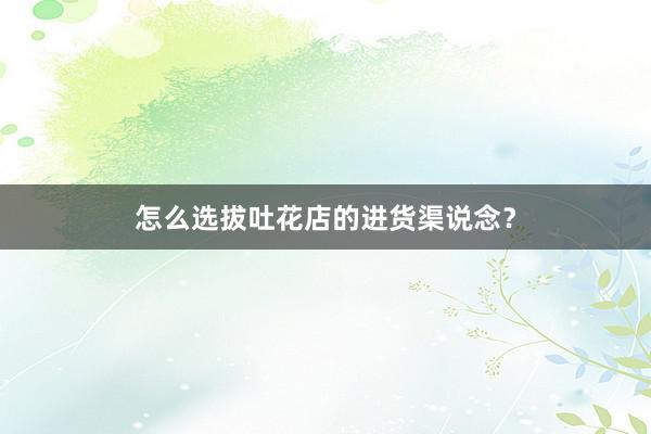 怎么选拔吐花店的进货渠说念？
