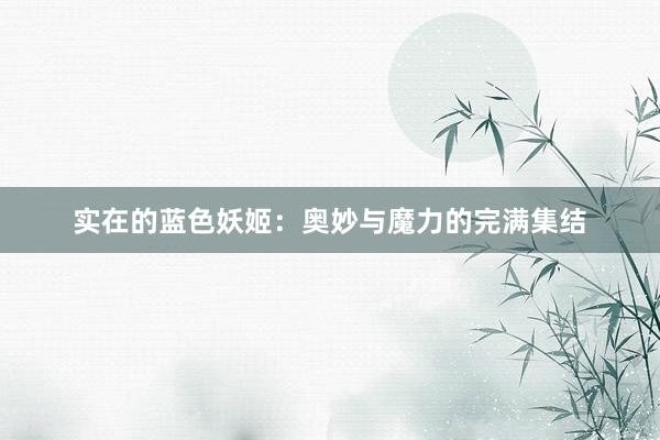 实在的蓝色妖姬：奥妙与魔力的完满集结