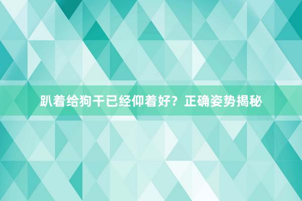 趴着给狗干已经仰着好？正确姿势揭秘